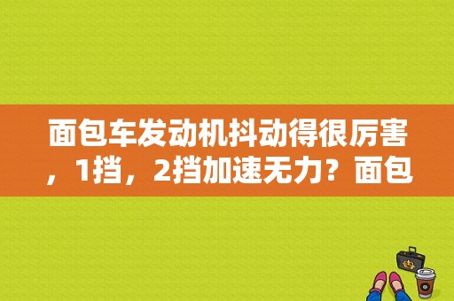 面包车发动机抖动得很厉害，1挡，2挡加速无力？面包车机器常见故障-图1