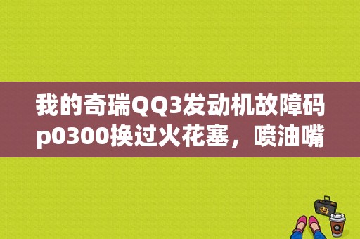我的奇瑞QQ3发动机故障码p0300换过火花塞，喷油嘴一个月换了2个问题也没解决，请教高手该怎么办？奇瑞出现p0300故障-图1