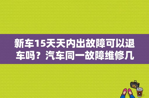 新车15天天内出故障可以退车吗？汽车同一故障维修几次可以换车-图1