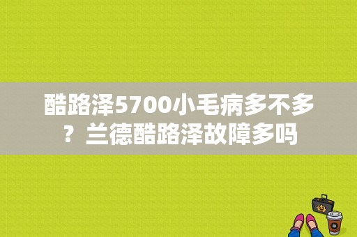 酷路泽5700小毛病多不多？兰德酷路泽故障多吗-图1