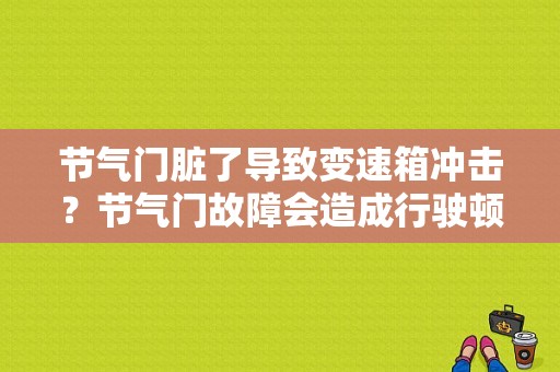 节气门脏了导致变速箱冲击？节气门故障会造成行驶顿挫-图1