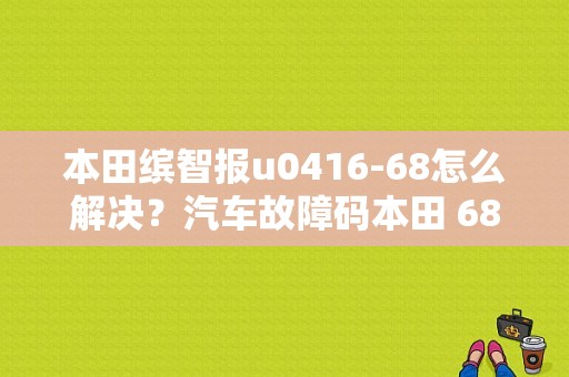 本田缤智报u0416-68怎么解决？汽车故障码本田 68-01-图1