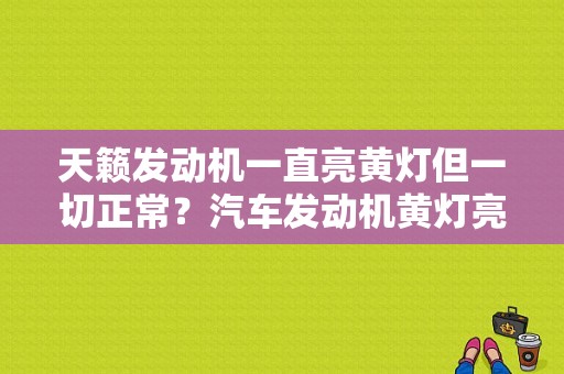 天籁发动机一直亮黄灯但一切正常？汽车发动机黄灯亮是什么故障-图1