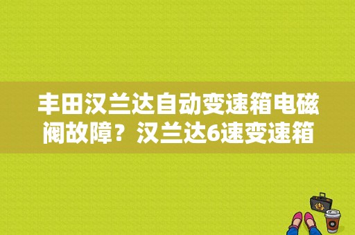 丰田汉兰达自动变速箱电磁阀故障？汉兰达6速变速箱故障-图1