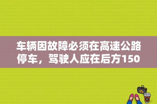 车辆因故障必须在高速公路停车，驾驶人应在后方150米处设置故障警示标志，具体应该怎样安全操作？高速公路上停车故障警告标识-图1