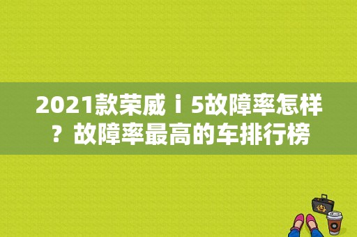 2021款荣威ⅰ5故障率怎样？故障率最高的车排行榜-图1