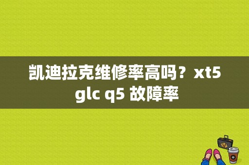 凯迪拉克维修率高吗？xt5 glc q5 故障率-图1