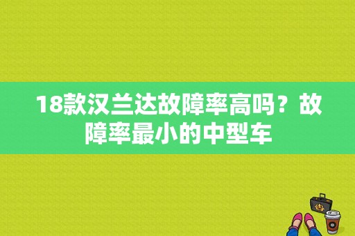 18款汉兰达故障率高吗？故障率最小的中型车-图1