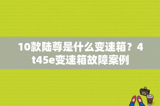 10款陆尊是什么变速箱？4t45e变速箱故障案例-图1