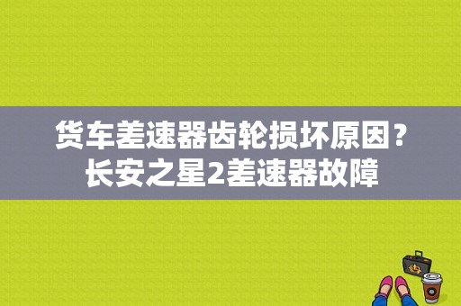 货车差速器齿轮损坏原因？长安之星2差速器故障-图1