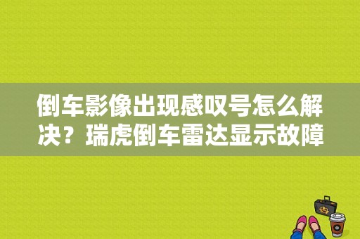 倒车影像出现感叹号怎么解决？瑞虎倒车雷达显示故障-图1