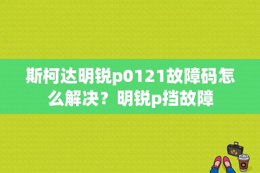 斯柯达明锐p0121故障码怎么解决？明锐p挡故障-图1