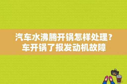 汽车水沸腾开锅怎样处理？车开锅了报发动机故障-图1