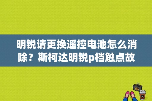 明锐请更换遥控电池怎么消除？斯柯达明锐p档触点故障-图1