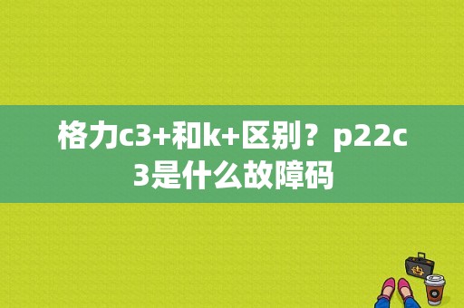 格力c3+和k+区别？p22c3是什么故障码-图1