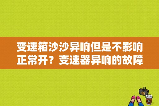 变速箱沙沙异响但是不影响正常开？变速器异响的故障检测-图1