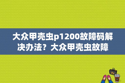 大众甲壳虫p1200故障码解决办法？大众甲壳虫故障-图1