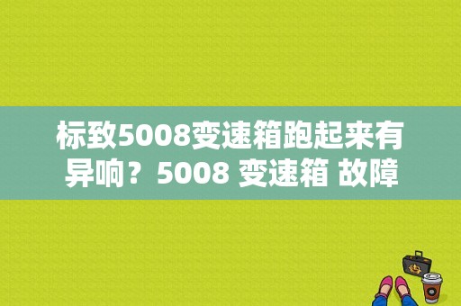 标致5008变速箱跑起来有异响？5008 变速箱 故障-图1