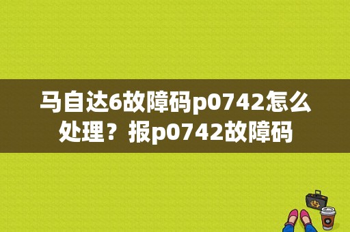 马自达6故障码p0742怎么处理？报p0742故障码-图1