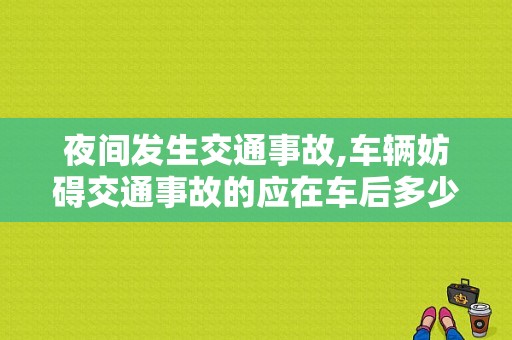 夜间发生交通事故,车辆妨碍交通事故的应在车后多少米设置警告标志?是50米，还是100米？夜间发生故障妨碍交通-图1