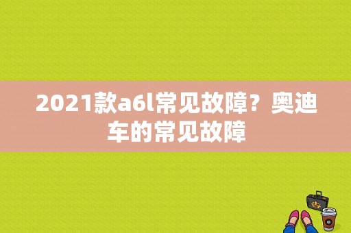 2021款a6l常见故障？奥迪车的常见故障-图1