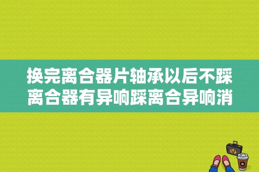 换完离合器片轴承以后不踩离合器有异响踩离合异响消失是什么原因？离合器异响故障排除-图1