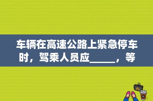 车辆在高速公路上紧急停车时，驾乘人员应_____，等候救援？机动车因故障停车时 驾乘人员-图1