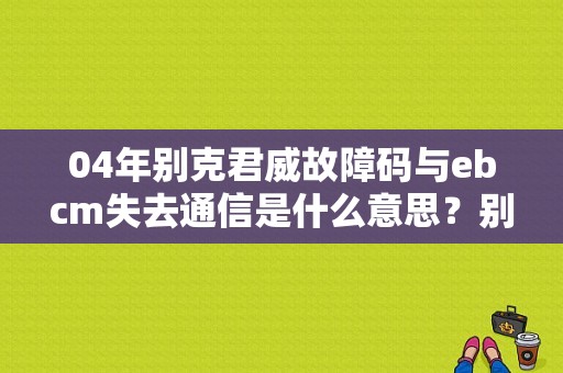 04年别克君威故障码与ebcm失去通信是什么意思？别克ebcm故障-图1