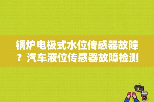 锅炉电极式水位传感器故障？汽车液位传感器故障检测-图1