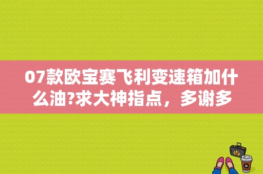 07款欧宝赛飞利变速箱加什么油?求大神指点，多谢多谢？欧宝变速器故障-图2