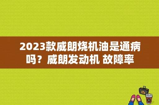 2023款威朗烧机油是通病吗？威朗发动机 故障率-图1