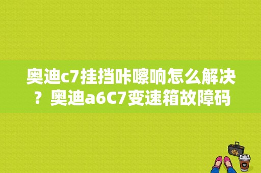 奥迪c7挂挡咔嚓响怎么解决？奥迪a6C7变速箱故障码-图1