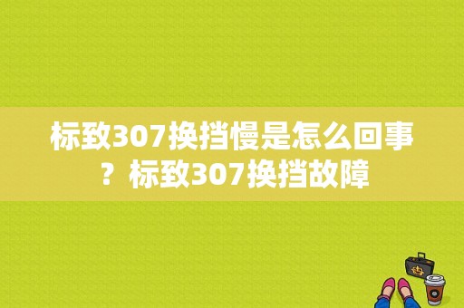 标致307换挡慢是怎么回事？标致307换挡故障-图1