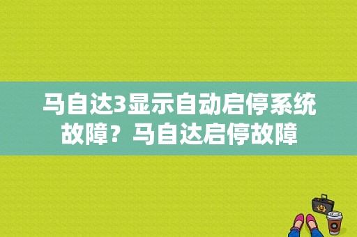 马自达3显示自动启停系统故障？马自达启停故障-图1