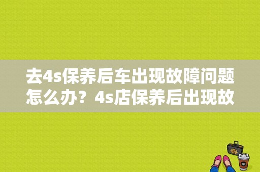 去4s保养后车出现故障问题怎么办？4s店保养后出现故障-图1