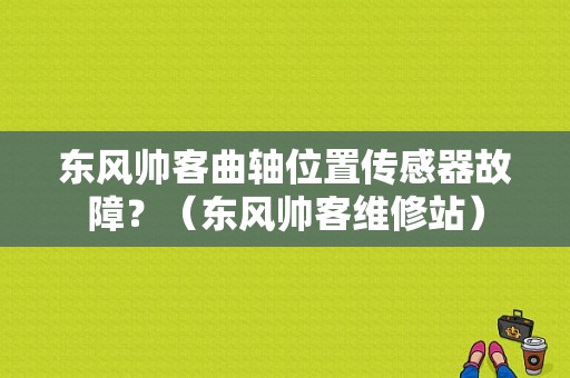 东风帅客曲轴位置传感器故障？（东风帅客维修站）-图1