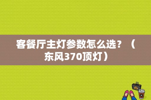 客餐厅主灯参数怎么选？（东风370顶灯）-图1