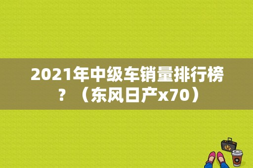 2021年中级车销量排行榜？（东风日产x70）-图1