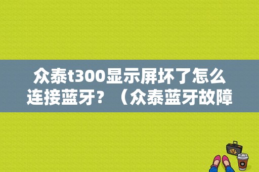 众泰t300显示屏坏了怎么连接蓝牙？（众泰蓝牙故障）-图1