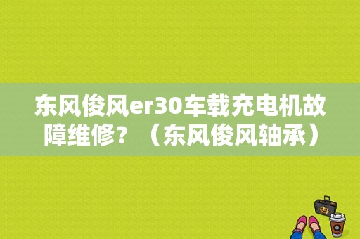 东风俊风er30车载充电机故障维修？（东风俊风轴承）