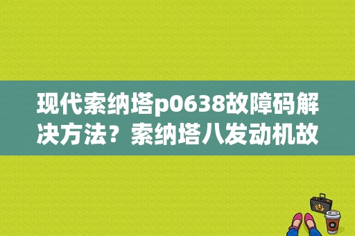 现代索纳塔p0638故障码解决方法？索纳塔八发动机故障码-图1