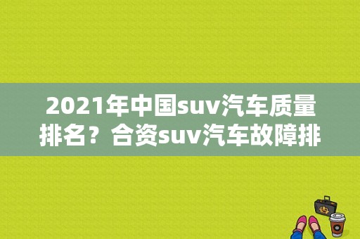 2021年中国suv汽车质量排名？合资suv汽车故障排名-图2