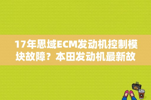 17年思域ECM发动机控制模块故障？本田发动机最新故障-图1
