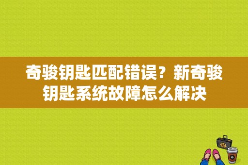 奇骏钥匙匹配错误？新奇骏钥匙系统故障怎么解决