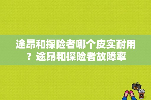 途昂和探险者哪个皮实耐用？途昂和探险者故障率-图1