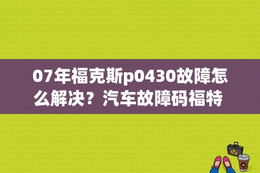 07年福克斯p0430故障怎么解决？汽车故障码福特 P0430