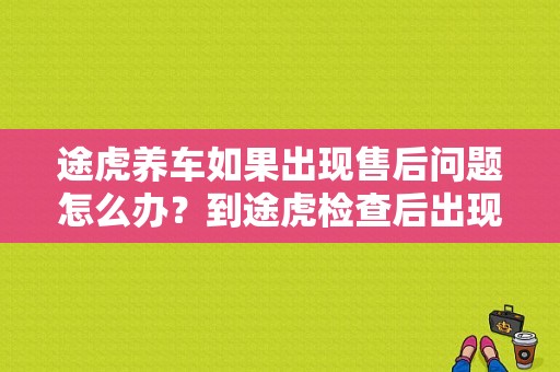 途虎养车如果出现售后问题怎么办？到途虎检查后出现故障-图1