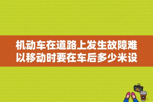 机动车在道路上发生故障难以移动时要在车后多少米设置警告标志？也叫发生故障难以移动-图1