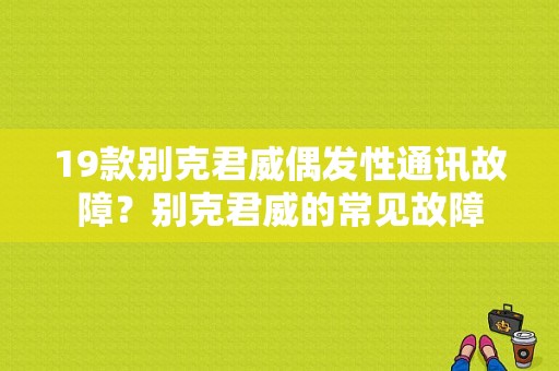 19款别克君威偶发性通讯故障？别克君威的常见故障-图1