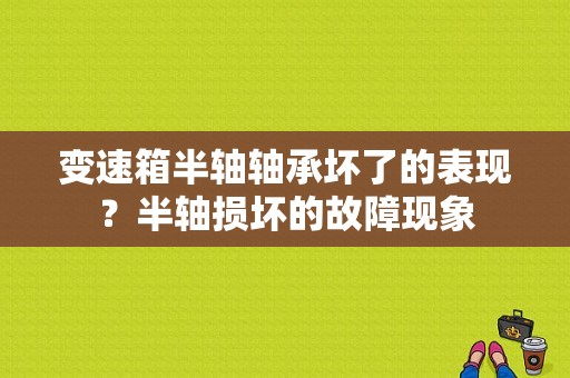 变速箱半轴轴承坏了的表现？半轴损坏的故障现象-图1